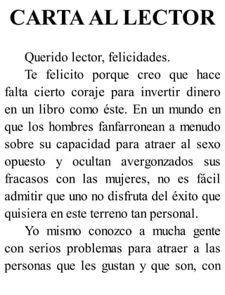 CARTA AL LECTOR
Querido lector, felicidades.
Te felicito porque creo que hace
falta cierto coraje para invertir dinero
en un libro como éste. En un mundo en
que los hombres fanfarronean a menudo
sobre su capacidad para atraer al sexo
opuesto y ocultan avergonzados sus
fracasos con las mujeres, no es fácil
admitir que uno no disfruta del éxito que
quisiera en este terreno tan personal.
Yo mismo conozco a mucha gente
con serios problemas para atraer a las
personas que les gustan y que son, con
 