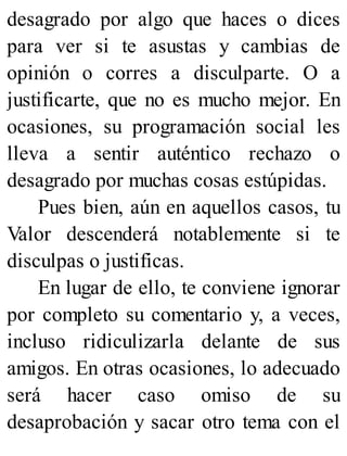 desagrado por algo que haces o dices
para ver si te asustas y cambias de
opinión o corres a disculparte. O a
justificarte, que no es mucho mejor. En
ocasiones, su programación social les
lleva a sentir auténtico rechazo o
desagrado por muchas cosas estúpidas.
Pues bien, aún en aquellos casos, tu
Valor descenderá notablemente si te
disculpas o justificas.
En lugar de ello, te conviene ignorar
por completo su comentario y, a veces,
incluso ridiculizarla delante de sus
amigos. En otras ocasiones, lo adecuado
será hacer caso omiso de su
desaprobación y sacar otro tema con el
 