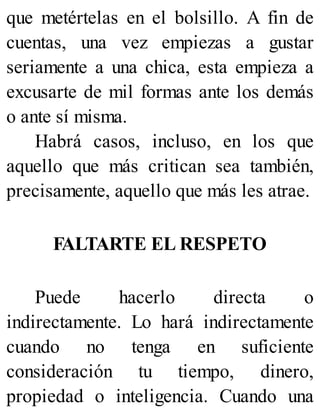 que metértelas en el bolsillo. A fin de
cuentas, una vez empiezas a gustar
seriamente a una chica, esta empieza a
excusarte de mil formas ante los demás
o ante sí misma.
Habrá casos, incluso, en los que
aquello que más critican sea también,
precisamente, aquello que más les atrae.
FALTARTE EL RESPETO
Puede hacerlo directa o
indirectamente. Lo hará indirectamente
cuando no tenga en suficiente
consideración tu tiempo, dinero,
propiedad o inteligencia. Cuando una
 