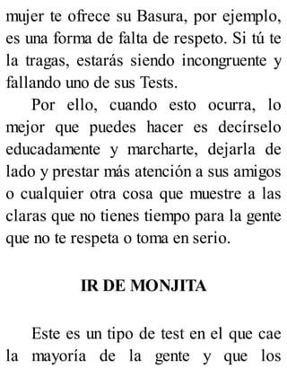 mujer te ofrece su Basura, por ejemplo,
es una forma de falta de respeto. Si tú te
la tragas, estarás siendo incongruente y
fallando uno de sus Tests.
Por ello, cuando esto ocurra, lo
mejor que puedes hacer es decírselo
educadamente y marcharte, dejarla de
lado y prestar más atención a sus amigos
o cualquier otra cosa que muestre a las
claras que no tienes tiempo para la gente
que no te respeta o toma en serio.
IR DE MONJITA
Este es un tipo de test en el que cae
la mayoría de la gente y que los
 