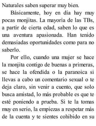 Naturales saben superar muy bien.
Básicamente, hoy en día hay muy
pocas monjitas. La mayoría de las TBs,
a partir de cierta edad, saben lo que es
una aventura apasionada. Han tenido
demasiadas oportunidades como para no
saberlo.
Por ello, cuando una mujer se hace
la monjita contigo de buenas a primeras,
se hace la ofendida o la paranoica si
llevas a cabo un comentario sexual o te
deja claro, sin venir a cuento, que solo
busca amistad, lo más probable es que te
esté poniendo a prueba. Si te la tomas
muy en serio, la empiezas a respetar más
de la cuenta y te sientes cohibido en su
 
