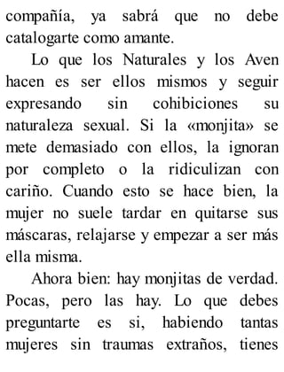 compañía, ya sabrá que no debe
catalogarte como amante.
Lo que los Naturales y los Aven
hacen es ser ellos mismos y seguir
expresando sin cohibiciones su
naturaleza sexual. Si la «monjita» se
mete demasiado con ellos, la ignoran
por completo o la ridiculizan con
cariño. Cuando esto se hace bien, la
mujer no suele tardar en quitarse sus
máscaras, relajarse y empezar a ser más
ella misma.
Ahora bien: hay monjitas de verdad.
Pocas, pero las hay. Lo que debes
preguntarte es si, habiendo tantas
mujeres sin traumas extraños, tienes
 