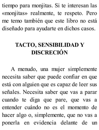 tiempo para monjitas. Si te interesan las
«monjitas» realmente, te respeto. Pero
me temo también que este libro no está
diseñado para ayudarte en dichos casos.
TACTO, SENSIBILIDAD Y
DISCRECIÓN
A menudo, una mujer simplemente
necesita saber que puede confiar en que
está con alguien que es capaz de leer sus
señales. Necesita saber que vas a parar
cuando te diga que pare, que vas a
entender cuándo no es el momento de
hacer algo o, simplemente, que no vas a
ponerla en evidencia delante de un
 