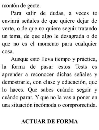 montón de gente.
Para salir de dudas, a veces te
enviará señales de que quiere dejar de
verte, o de que no quiere seguir tratando
un tema, de que algo le desagrada o de
que no es el momento para cualquier
cosa.
Aunque esto lleva tiempo y práctica,
la forma de pasar estos Tests es
aprender a reconocer dichas señales y
demostrarle, con clase y educación, que
lo haces. Que sabes cuándo seguir y
cuándo parar. Y que no la vas a poner en
una situación incómoda o comprometida.
ACTUAR DE FORMA
 