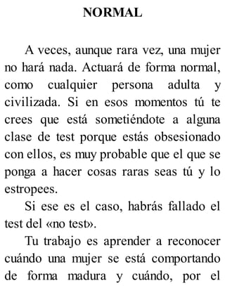 NORMAL
A veces, aunque rara vez, una mujer
no hará nada. Actuará de forma normal,
como cualquier persona adulta y
civilizada. Si en esos momentos tú te
crees que está sometiéndote a alguna
clase de test porque estás obsesionado
con ellos, es muy probable que el que se
ponga a hacer cosas raras seas tú y lo
estropees.
Si ese es el caso, habrás fallado el
test del «no test».
Tu trabajo es aprender a reconocer
cuándo una mujer se está comportando
de forma madura y cuándo, por el
 
