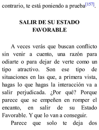 contrario, te está poniendo a prueba[157].
SALIR DE SU ESTADO
FAVORABLE
A veces verás que buscan conflicto
sin venir a cuento, una razón para
odiarte o para dejar de verte como un
tipo atractivo. Son ese tipo de
situaciones en las que, a primera vista,
hagas lo que hagas la interacción va a
salir perjudicada. ¿Por qué? Porque
parece que se empeñen en romper el
encanto, en salir de su Estado
Favorable. Y que lo van a conseguir.
Parece que solo te deja dos
 