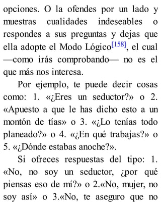 opciones. O la ofendes por un lado y
muestras cualidades indeseables o
respondes a sus preguntas y dejas que
ella adopte el Modo Lógico[158], el cual
—como irás comprobando— no es el
que más nos interesa.
Por ejemplo, te puede decir cosas
como: 1. «¿Eres un seductor?» o 2.
«Apuesto a que le has dicho esto a un
montón de tías» o 3. «¿Lo tenías todo
planeado?» o 4. «¿En qué trabajas?» o
5. «¿Dónde estabas anoche?».
Si ofreces respuestas del tipo: 1.
«No, no soy un seductor, ¿por qué
piensas eso de mí?» o 2.«No, mujer, no
soy así» o 3.«No, te aseguro que no
 