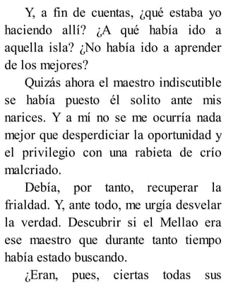 Y, a fin de cuentas, ¿qué estaba yo
haciendo allí? ¿A qué había ido a
aquella isla? ¿No había ido a aprender
de los mejores?
Quizás ahora el maestro indiscutible
se había puesto él solito ante mis
narices. Y a mí no se me ocurría nada
mejor que desperdiciar la oportunidad y
el privilegio con una rabieta de crío
malcriado.
Debía, por tanto, recuperar la
frialdad. Y, ante todo, me urgía desvelar
la verdad. Descubrir si el Mellao era
ese maestro que durante tanto tiempo
había estado buscando.
¿Eran, pues, ciertas todas sus
 