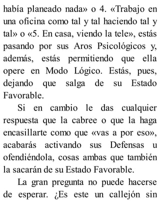 había planeado nada» o 4. «Trabajo en
una oficina como tal y tal haciendo tal y
tal» o «5. En casa, viendo la tele», estás
pasando por sus Aros Psicológicos y,
además, estás permitiendo que ella
opere en Modo Lógico. Estás, pues,
dejando que salga de su Estado
Favorable.
Si en cambio le das cualquier
respuesta que la cabree o que la haga
encasillarte como que «vas a por eso»,
acabarás activando sus Defensas u
ofendiéndola, cosas ambas que también
la sacarán de su Estado Favorable.
La gran pregunta no puede hacerse
de esperar. ¿Es este un callejón sin
 