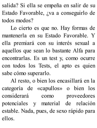salida? Si ella se empeña en salir de su
Estado Favorable, ¿va a conseguirlo de
todos modos?
Lo cierto es que no. Hay formas de
mantenerla en su Estado Favorable. Y
ella premiará con su interés sexual a
aquellos que sean lo bastante Alfa para
encontrarlas. Es un test y, como ocurre
con todos los Tests, el apto es quien
sabe cómo superarlo.
Al resto, o bien los encasillará en la
categoría de «capullos» o bien los
considerará como proveedores
potenciales y material de relación
estable. Nada, pues, de sexo rápido para
ellos.
 