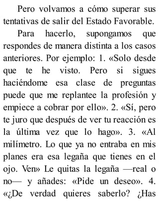 Pero volvamos a cómo superar sus
tentativas de salir del Estado Favorable.
Para hacerlo, supongamos que
respondes de manera distinta a los casos
anteriores. Por ejemplo: 1. «Solo desde
que te he visto. Pero si sigues
haciéndome esa clase de preguntas
puede que me replantee la profesión y
empiece a cobrar por ello». 2. «Sí, pero
te juro que después de ver tu reacción es
la última vez que lo hago». 3. «Al
milímetro. Lo que ya no entraba en mis
planes era esa legaña que tienes en el
ojo. Ven» Le quitas la legaña —real o
no— y añades: «Pide un deseo». 4.
«¿De verdad quieres saberlo? ¿Has
 