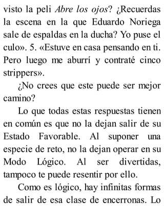 visto la peli Abre los ojos? ¿Recuerdas
la escena en la que Eduardo Noriega
sale de espaldas en la ducha? Yo puse el
culo». 5. «Estuve en casa pensando en ti.
Pero luego me aburrí y contraté cinco
strippers».
¿No crees que este puede ser mejor
camino?
Lo que todas estas respuestas tienen
en común es que no la dejan salir de su
Estado Favorable. Al suponer una
especie de reto, no la dejan operar en su
Modo Lógico. Al ser divertidas,
tampoco te puede resentir por ello.
Como es lógico, hay infinitas formas
de salir de esa clase de encerronas. Lo
 