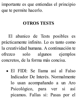 importante es que entiendas el principio
que te permite hacerlo.
OTROS TESTS
El abanico de Tests posibles es
prácticamente infinito. Lo es tanto como
la creatividad humana. A continuación te
ofrezco solo algunos ejemplos
concretos, de la forma más concisa.
El FIDI: Se llama así al Falso
Indicador De Interés. Normalmente
lo usan acompañando a un Aro
Psicológico, para ver si así
picamos. Fallas si: Pasas por el
 