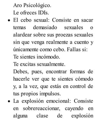 Aro Psicológico.
Le ofreces IDIs.
El cebo sexual: Consiste en sacar
temas demasiado sexuales o
alardear sobre sus proezas sexuales
sin que venga realmente a cuento y
únicamente como cebo. Fallas si:
Te sientes incómodo.
Te excitas sexualmente.
Debes, pues, encontrar formas de
hacerle ver que te sientes cómodo
y, a la vez, que estás en control de
tus propios impulsos.
La explosión emocional: Consiste
en sobrereaccionar, cayendo en
alguna clase de explosión
 