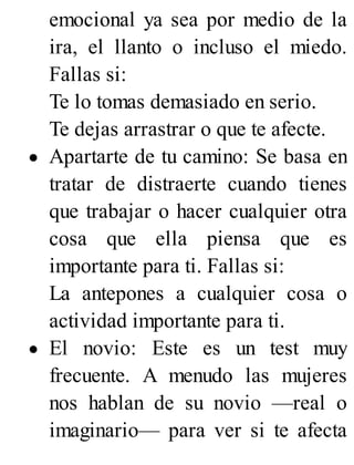 emocional ya sea por medio de la
ira, el llanto o incluso el miedo.
Fallas si:
Te lo tomas demasiado en serio.
Te dejas arrastrar o que te afecte.
Apartarte de tu camino: Se basa en
tratar de distraerte cuando tienes
que trabajar o hacer cualquier otra
cosa que ella piensa que es
importante para ti. Fallas si:
La antepones a cualquier cosa o
actividad importante para ti.
El novio: Este es un test muy
frecuente. A menudo las mujeres
nos hablan de su novio —real o
imaginario— para ver si te afecta
 