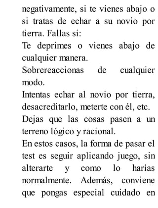 negativamente, si te vienes abajo o
si tratas de echar a su novio por
tierra. Fallas si:
Te deprimes o vienes abajo de
cualquier manera.
Sobrereaccionas de cualquier
modo.
Intentas echar al novio por tierra,
desacreditarlo, meterte con él, etc.
Dejas que las cosas pasen a un
terreno lógico y racional.
En estos casos, la forma de pasar el
test es seguir aplicando juego, sin
alterarte y como lo harías
normalmente. Además, conviene
que pongas especial cuidado en
 