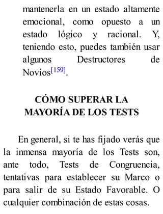 mantenerla en un estado altamente
emocional, como opuesto a un
estado lógico y racional. Y,
teniendo esto, puedes también usar
algunos Destructores de
Novios[159].
CÓMO SUPERAR LA
MAYORÍA DE LOS TESTS
En general, si te has fijado verás que
la inmensa mayoría de los Tests son,
ante todo, Tests de Congruencia,
tentativas para establecer su Marco o
para salir de su Estado Favorable. O
cualquier combinación de estas cosas.
 