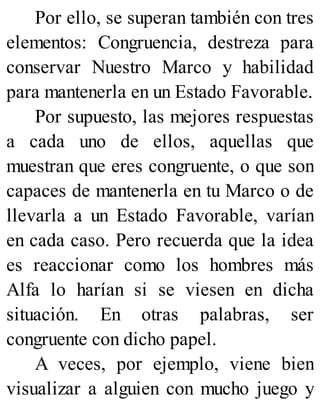 Por ello, se superan también con tres
elementos: Congruencia, destreza para
conservar Nuestro Marco y habilidad
para mantenerla en un Estado Favorable.
Por supuesto, las mejores respuestas
a cada uno de ellos, aquellas que
muestran que eres congruente, o que son
capaces de mantenerla en tu Marco o de
llevarla a un Estado Favorable, varían
en cada caso. Pero recuerda que la idea
es reaccionar como los hombres más
Alfa lo harían si se viesen en dicha
situación. En otras palabras, ser
congruente con dicho papel.
A veces, por ejemplo, viene bien
visualizar a alguien con mucho juego y
 