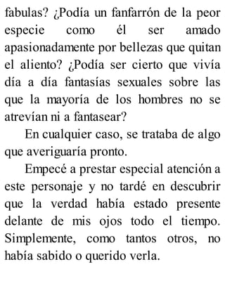 fabulas? ¿Podía un fanfarrón de la peor
especie como él ser amado
apasionadamente por bellezas que quitan
el aliento? ¿Podía ser cierto que vivía
día a día fantasías sexuales sobre las
que la mayoría de los hombres no se
atrevían ni a fantasear?
En cualquier caso, se trataba de algo
que averiguaría pronto.
Empecé a prestar especial atención a
este personaje y no tardé en descubrir
que la verdad había estado presente
delante de mis ojos todo el tiempo.
Simplemente, como tantos otros, no
había sabido o querido verla.
 