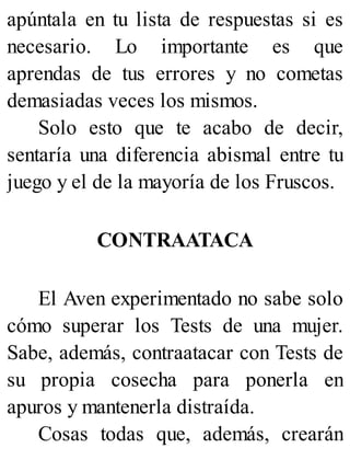 apúntala en tu lista de respuestas si es
necesario. Lo importante es que
aprendas de tus errores y no cometas
demasiadas veces los mismos.
Solo esto que te acabo de decir,
sentaría una diferencia abismal entre tu
juego y el de la mayoría de los Fruscos.
CONTRAATACA
El Aven experimentado no sabe solo
cómo superar los Tests de una mujer.
Sabe, además, contraatacar con Tests de
su propia cosecha para ponerla en
apuros y mantenerla distraída.
Cosas todas que, además, crearán
 