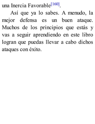 una Inercia Favorable[160].
Así que ya lo sabes. A menudo, la
mejor defensa es un buen ataque.
Muchos de los principios que estás y
vas a seguir aprendiendo en este libro
logran que puedas llevar a cabo dichos
ataques con éxito.
 