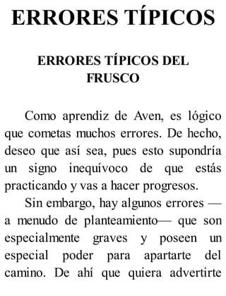 ERRORES TÍPICOS
ERRORES TÍPICOS DEL
FRUSCO
Como aprendiz de Aven, es lógico
que cometas muchos errores. De hecho,
deseo que así sea, pues esto supondría
un signo inequívoco de que estás
practicando y vas a hacer progresos.
Sin embargo, hay algunos errores —
a menudo de planteamiento— que son
especialmente graves y poseen un
especial poder para apartarte del
camino. De ahí que quiera advertirte
 