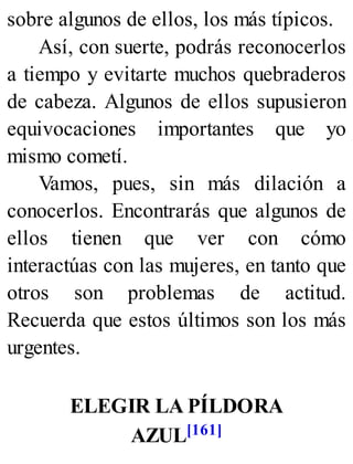 sobre algunos de ellos, los más típicos.
Así, con suerte, podrás reconocerlos
a tiempo y evitarte muchos quebraderos
de cabeza. Algunos de ellos supusieron
equivocaciones importantes que yo
mismo cometí.
Vamos, pues, sin más dilación a
conocerlos. Encontrarás que algunos de
ellos tienen que ver con cómo
interactúas con las mujeres, en tanto que
otros son problemas de actitud.
Recuerda que estos últimos son los más
urgentes.
ELEGIR LA PÍLDORA
AZUL[161]
 