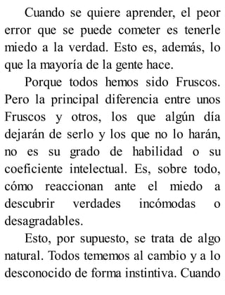 Cuando se quiere aprender, el peor
error que se puede cometer es tenerle
miedo a la verdad. Esto es, además, lo
que la mayoría de la gente hace.
Porque todos hemos sido Fruscos.
Pero la principal diferencia entre unos
Fruscos y otros, los que algún día
dejarán de serlo y los que no lo harán,
no es su grado de habilidad o su
coeficiente intelectual. Es, sobre todo,
cómo reaccionan ante el miedo a
descubrir verdades incómodas o
desagradables.
Esto, por supuesto, se trata de algo
natural. Todos tememos al cambio y a lo
desconocido de forma instintiva. Cuando
 