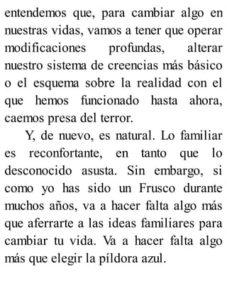 entendemos que, para cambiar algo en
nuestras vidas, vamos a tener que operar
modificaciones profundas, alterar
nuestro sistema de creencias más básico
o el esquema sobre la realidad con el
que hemos funcionado hasta ahora,
caemos presa del terror.
Y, de nuevo, es natural. Lo familiar
es reconfortante, en tanto que lo
desconocido asusta. Sin embargo, si
como yo has sido un Frusco durante
muchos años, va a hacer falta algo más
que aferrarte a las ideas familiares para
cambiar tu vida. Va a hacer falta algo
más que elegir la píldora azul.
 