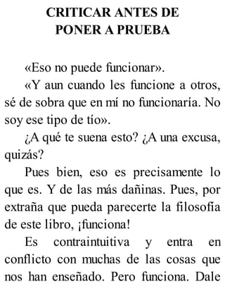 CRITICAR ANTES DE
PONER A PRUEBA
«Eso no puede funcionar».
«Y aun cuando les funcione a otros,
sé de sobra que en mí no funcionaría. No
soy ese tipo de tío».
¿A qué te suena esto? ¿A una excusa,
quizás?
Pues bien, eso es precisamente lo
que es. Y de las más dañinas. Pues, por
extraña que pueda parecerte la filosofía
de este libro, ¡funciona!
Es contraintuitiva y entra en
conflicto con muchas de las cosas que
nos han enseñado. Pero funciona. Dale
 