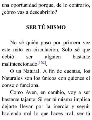 una oportunidad porque, de lo contrario,
¿cómo vas a descubrirlo?
SER TÚ MISMO
No sé quién puso por primera vez
este mito en circulación. Solo sé que
debió ser alguien bastante
malintencionado[162].
O un Natural. A fin de cuentas, los
Naturales son los únicos con quienes el
consejo funciona.
Como Aven, en cambio, voy a ser
bastante tajante. Si ser tú mismo implica
dejarte llevar por la inercia y seguir
haciendo mal lo que haces mal, ser tú
 