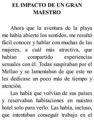 EL IMPACTO DE UN GRAN
MAESTRO
Ahora que la aventura de la playa
me había abierto los sentidos, me resultó
fácil conocer y hablar con muchas de las
mujeres, a cuál más atractiva, que
habían compartido experiencias
sexuales con él. Todas suspiraban por el
Mellao y se lamentaban de que este no
les dedicase un poco más de tiempo y
atención.
Las había que volvían de sus países
y reservaban habitaciones en nuestro
hotel solo para verlo. Las había, incluso,
que intentaban conseguir trabajo en el
 