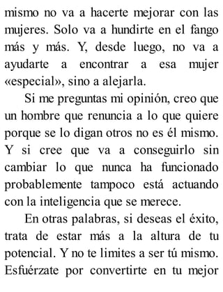 mismo no va a hacerte mejorar con las
mujeres. Solo va a hundirte en el fango
más y más. Y, desde luego, no va a
ayudarte a encontrar a esa mujer
«especial», sino a alejarla.
Si me preguntas mi opinión, creo que
un hombre que renuncia a lo que quiere
porque se lo digan otros no es él mismo.
Y si cree que va a conseguirlo sin
cambiar lo que nunca ha funcionado
probablemente tampoco está actuando
con la inteligencia que se merece.
En otras palabras, si deseas el éxito,
trata de estar más a la altura de tu
potencial. Y no te limites a ser tú mismo.
Esfuérzate por convertirte en tu mejor
 
