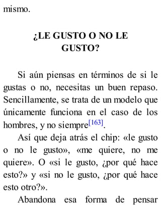 mismo.
¿LE GUSTO O NO LE
GUSTO?
Si aún piensas en términos de si le
gustas o no, necesitas un buen repaso.
Sencillamente, se trata de un modelo que
únicamente funciona en el caso de los
hombres, y no siempre[163].
Así que deja atrás el chip: «le gusto
o no le gusto», «me quiere, no me
quiere». O «si le gusto, ¿por qué hace
esto?» y «si no le gusto, ¿por qué hace
esto otro?».
Abandona esa forma de pensar
 
