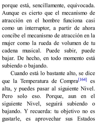 porque está, sencillamente, equivocada.
Aunque es cierto que el mecanismo de
atracción en el hombre funciona casi
como un interruptor, a partir de ahora
concibe el mecanismo de atracción en la
mujer como la rueda de volumen de tu
cadena musical. Puede subir, puede
bajar. De hecho, en todo momento está
subiendo o bajando.
Cuando está lo bastante alto, se dice
que la Temperatura de Compra[164] es
alta, y puedes pasar al siguiente Nivel.
Pero solo eso. Porque, aun en el
siguiente Nivel, seguirá subiendo o
bajando. Y recuerda: tu objetivo no es
gustarle, es aprovechar sus Estados
 