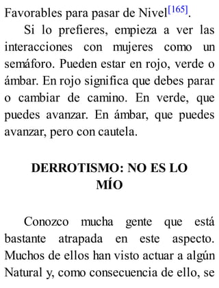 Favorables para pasar de Nivel[165].
Si lo prefieres, empieza a ver las
interacciones con mujeres como un
semáforo. Pueden estar en rojo, verde o
ámbar. En rojo significa que debes parar
o cambiar de camino. En verde, que
puedes avanzar. En ámbar, que puedes
avanzar, pero con cautela.
DERROTISMO: NO ES LO
MÍO
Conozco mucha gente que está
bastante atrapada en este aspecto.
Muchos de ellos han visto actuar a algún
Natural y, como consecuencia de ello, se
 