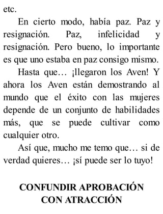etc.
En cierto modo, había paz. Paz y
resignación. Paz, infelicidad y
resignación. Pero bueno, lo importante
es que uno estaba en paz consigo mismo.
Hasta que… ¡llegaron los Aven! Y
ahora los Aven están demostrando al
mundo que el éxito con las mujeres
depende de un conjunto de habilidades
más, que se puede cultivar como
cualquier otro.
Así que, mucho me temo que… si de
verdad quieres… ¡sí puede ser lo tuyo!
CONFUNDIR APROBACIÓN
CON ATRACCIÓN
 