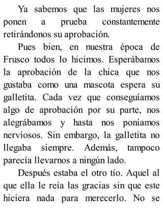 Ya sabemos que las mujeres nos
ponen a prueba constantemente
retirándonos su aprobación.
Pues bien, en nuestra época de
Frusco todos lo hicimos. Esperábamos
la aprobación de la chica que nos
gustaba como una mascota espera su
galletita. Cada vez que conseguíamos
algo de aprobación por su parte, nos
alegrábamos y hasta nos poníamos
nerviosos. Sin embargo, la galletita no
llegaba siempre. Además, tampoco
parecía llevarnos a ningún lado.
Después estaba el otro tío. Aquel al
que ella le reía las gracias sin que este
hiciera nada para merecerlo. No se
 