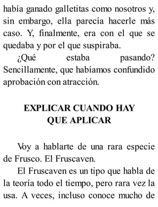 había ganado galletitas como nosotros y,
sin embargo, ella parecía hacerle más
caso. Y, finalmente, era con el que se
quedaba y por el que suspiraba.
¿Qué estaba pasando?
Sencillamente, que habíamos confundido
aprobación con atracción.
EXPLICAR CUANDO HAY
QUE APLICAR
V
oy a hablarte de una rara especie
de Frusco. El Fruscaven.
El Fruscaven es un tipo que habla de
la teoría todo el tiempo, pero rara vez la
usa. A veces, incluso conoce mucho de
 