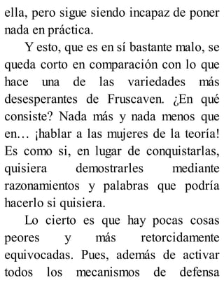 ella, pero sigue siendo incapaz de poner
nada en práctica.
Y esto, que es en sí bastante malo, se
queda corto en comparación con lo que
hace una de las variedades más
desesperantes de Fruscaven. ¿En qué
consiste? Nada más y nada menos que
en… ¡hablar a las mujeres de la teoría!
Es como si, en lugar de conquistarlas,
quisiera demostrarles mediante
razonamientos y palabras que podría
hacerlo si quisiera.
Lo cierto es que hay pocas cosas
peores y más retorcidamente
equivocadas. Pues, además de activar
todos los mecanismos de defensa
 