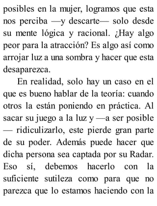 posibles en la mujer, logramos que esta
nos perciba —y descarte— solo desde
su mente lógica y racional. ¿Hay algo
peor para la atracción? Es algo así como
arrojar luz a una sombra y hacer que esta
desaparezca.
En realidad, solo hay un caso en el
que es bueno hablar de la teoría: cuando
otros la están poniendo en práctica. Al
sacar su juego a la luz y —a ser posible
— ridiculizarlo, este pierde gran parte
de su poder. Además puede hacer que
dicha persona sea captada por su Radar.
Eso sí, debemos hacerlo con la
suficiente sutileza como para que no
parezca que lo estamos haciendo con la
 