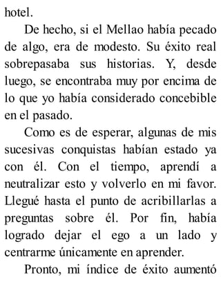hotel.
De hecho, si el Mellao había pecado
de algo, era de modesto. Su éxito real
sobrepasaba sus historias. Y, desde
luego, se encontraba muy por encima de
lo que yo había considerado concebible
en el pasado.
Como es de esperar, algunas de mis
sucesivas conquistas habían estado ya
con él. Con el tiempo, aprendí a
neutralizar esto y volverlo en mi favor.
Llegué hasta el punto de acribillarlas a
preguntas sobre él. Por fin, había
logrado dejar el ego a un lado y
centrarme únicamente en aprender.
Pronto, mi índice de éxito aumentó
 