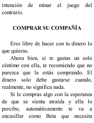 intención de minar el juego del
contrario.
COMPRAR SU COMPAÑÍA
Eres libre de hacer con tu dinero lo
que quieras.
Ahora bien, si te gastas un solo
céntimo con ella, te recomiendo que no
parezca que la estás comprando. El
dinero solo debe gastarse cuando,
realmente, no significa nada.
Si le compras algo con la esperanza
de que se sienta atraída y ella lo
percibe, automáticamente te va a
encasillar como Beta que necesita
 