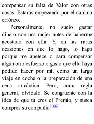 compensar su falta de Valor con otras
cosas. Estarás empezando por el camino
erróneo.
Personalmente, no suelo gastar
dinero con una mujer antes de haberme
acostado con ella. Y, en las raras
ocasiones en que lo hago, lo hago
porque me apetece o para compensar
algún otro esfuerzo o gasto que ella haya
podido hacer por mí, como un largo
viaje en coche o la preparación de una
cena romántica. Pero, como regla
general, olvídalo. Se congruente con la
idea de que tú eres el Premio, y nunca
compres su compañía[166].
 