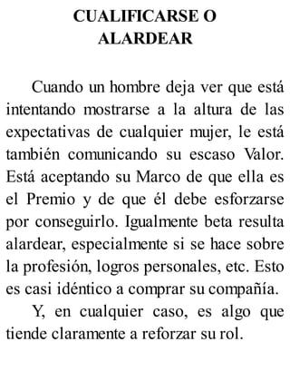 CUALIFICARSE O
ALARDEAR
Cuando un hombre deja ver que está
intentando mostrarse a la altura de las
expectativas de cualquier mujer, le está
también comunicando su escaso Valor.
Está aceptando su Marco de que ella es
el Premio y de que él debe esforzarse
por conseguirlo. Igualmente beta resulta
alardear, especialmente si se hace sobre
la profesión, logros personales, etc. Esto
es casi idéntico a comprar su compañía.
Y, en cualquier caso, es algo que
tiende claramente a reforzar su rol.
 