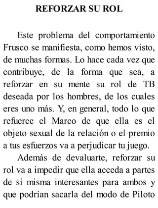 REFORZAR SU ROL
Este problema del comportamiento
Frusco se manifiesta, como hemos visto,
de muchas formas. Lo hace cada vez que
contribuye, de la forma que sea, a
reforzar en su mente su rol de TB
deseada por los hombres, de los cuales
eres uno más. Y, en general, todo lo que
refuerce el Marco de que ella es el
objeto sexual de la relación o el premio
a tus esfuerzos va a perjudicar tu juego.
Además de devaluarte, reforzar su
rol va a impedir que ella acceda a partes
de sí misma interesantes para ambos y
que podrían sacarla del modo de Piloto
 