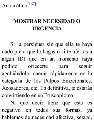 Automático[167].
MOSTRAR NECESIDAD O
URGENCIA
Si la persigues sin que ella te haya
dado pie a que lo hagas o si te aferras a
algún IDI que en un momento haya
podido ofrecerte para seguir
agobiándola, caerás rápidamente en la
categoría de los Pulpos Emocionales,
Acosadores, etc. En definitiva, te estarás
convirtiendo en un Fruscoplomo.
Ni que decir tiene que esto es
negativo en todas sus formas, ya
hablemos de necesidad afectiva, sexual,
 