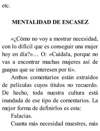 etc.
MENTALIDAD DE ESCASEZ
«¿Cómo no voy a mostrar necesidad,
con lo difícil que es conseguir una mujer
hoy en día?»… O: «Cuídala, porque no
vas a encontrar muchas mujeres así de
guapas que se interesen por ti».
Ambos comentarios están extraídos
de películas cuyos títulos no recuerdo.
De hecho, toda nuestra cultura está
inundada de ese tipo de comentarios. La
mejor forma de definirlos es esta:
Falacias.
Cuanta más necesidad muestres, más
 