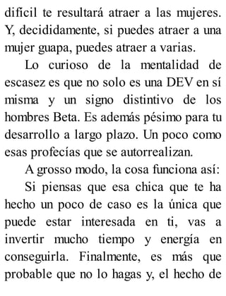difícil te resultará atraer a las mujeres.
Y, decididamente, si puedes atraer a una
mujer guapa, puedes atraer a varias.
Lo curioso de la mentalidad de
escasez es que no solo es una DEV en sí
misma y un signo distintivo de los
hombres Beta. Es además pésimo para tu
desarrollo a largo plazo. Un poco como
esas profecías que se autorrealizan.
A grosso modo, la cosa funciona así:
Si piensas que esa chica que te ha
hecho un poco de caso es la única que
puede estar interesada en ti, vas a
invertir mucho tiempo y energía en
conseguirla. Finalmente, es más que
probable que no lo hagas y, el hecho de
 