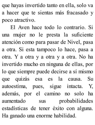 que hayas invertido tanto en ella, solo va
a hacer que te sientas más fracasado y
poco atractivo.
El Aven hace todo lo contrario. Si
una mujer no le presta la suficiente
atención como para pasar de Nivel, pasa
a otra. Si esta tampoco lo hace, pasa a
otra. Y a otra y a otra y a otra. No ha
invertido mucho en ninguna de ellas, por
lo que siempre puede decirse a sí mismo
que quizás esa es la causa. Su
autoestima, pues, sigue intacta. Y,
además, por el camino no solo ha
aumentado sus probabilidades
estadísticas de tener éxito con alguna.
Ha ganado una enorme habilidad.
 